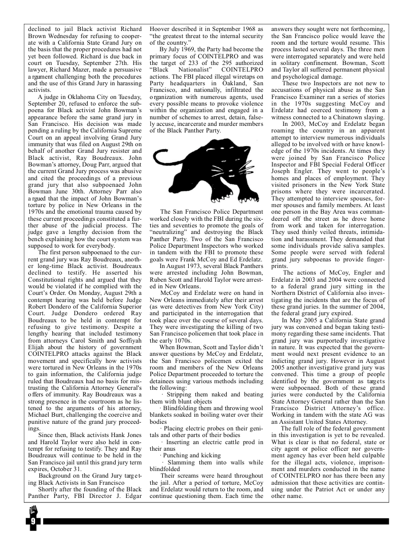 declined 1o jail Black activist Richard Brown Wednésday for refusing to cooper- ate with a California State Grand Jury on the basis that the proper procedures had not yet been followed. Richard is due back in Court on Tuesday. September 27th. His lawyer, Richard Mazer, made a persuasive argment challenging both the procedures and the use of this Grand Jury in harassing activists. A judge in Oklahoma City on Tuesday, September 20, refused to enforce the sub- poena for Black activist John Bowman’s appearance before the same grand jury in San_Francisco. His decision was made pending a ruling by the California Supreme Court on an appeal involving Grand Jury immunity that was filed on August 29th on behalf of another Grand Jury resister and Black activist, Ray Boudreaux. John Bowman’s attorney, Doug Parr, argued that the current Grand Jury process was abusive and cited the proceedings of @ previous grand jury that also subpoenaed John Bowmin June 30th. Attomey Parr also argued that the impact of John Bowman’s torture by police in New Orleans in the 19705 and the emotional trauma caused by these current proceedings consfituted a fur- ther abuse of the judicial process. The judge gave a lengthy decision from the bench explaining how the court system was. supposed to work for everybody. "The fist person subpoenaed to the cur- rent grand jury was Ray Boudreaux, anoth- er long-time Black activist. Boudreaus declined to testify. He asserted his Constiutional rights and argued that they would be violated if he complied with the Court’s Order. On Monday, August 29th a contempt. hearing was held before Judge Robert Dondero of the Califoria Superior Court. Judge Dondero ordered Ray Boudreaus to be held in contempt for refusing to give testimony. Despite a Lengthy hearing that included testimony from attorneys Carol Smith and Soffiyah Elijah about the history of government COINTELPRO attacks against the Black movement and specifically how activists were tortured in New Orleans in the 19705 to gain information, the California judge ruled that Boudreaux had no basis for mis- trusting the California Atiorney General’s offers of immunity. Ray Boudreaux was a strong presence in the courtroom s he lis- tened (o the arguments of his attorney, Michael Burt, challenging the coercive and punitive nature of the grand jury proceed- Ings. Since then, Black activists Hank Jones and Harold Taylor were also held in con- tempt for refusing to testify. They and Ray Boudreaus will continue 10 be held in the San Francisco jail until this grand jury term expires, October 31 Background on the Grand Jury target ing Black Activists in San Francisco Shortly after the founding of the Black Panther Party, FBI Director J. Edgar Hoover described it in September 1968 as ‘the greatest threat to the internal security of the country.” By July 1969, the Party had become the primary focus of COINTELPRO and was the target of 233 of the 295 authorized “Black Nationalist” COINTELPRO actions. The FBI placed illegal wiretaps on Party headquarters in Oakland, San Francisco, and_nationally, infiltrated. the omnization with numerous agents, used every possible means to provoke violence within the organization and engaged in a number of schemes (o arrest, detain, false- Iy accuse, incarcerate and murder mémbers. of the Blick Panther Party. ‘The San Francisco Police Department worked closely with the FBI during the six- s and seventies to promote the goals of “neutralizing” and destroying the Black Panther Party. Two of the San Francisco Police Department Inspectors who worked in tandem with the FBI to promote these goals were Frank McCoy and Ed Erdelatz. In August 1973, several Black Panthers. were artested including John Bowman, Ruben Scott and Harold Taylor were arrest. ed in New Orleans. McCoy and Erdelatz were on hand in New Orleans immediately after their arrest (as were detectives from New York City) and participated in the interrogation that took place over the course of several days. They were investigating the killing of two San Francisco policemen that took place in the carly 1070, When Bowman, Scott and Taylor dida’t answer questions by McCoy and Erdelatz, the San Francisco policemen exited the toom and members of the New Orleans Police Department proceeded 10 torture the detainees using various methods including the following: Stripping them naked and beating them with blunt objects Blindfolding them and throwing wool blankets soaked in boiling water over their bodies Placing electric probes on their geni- tals and other parts of their bodies Inserting an electric cattle prod in their anus Punching and kicking Slamming them into walls while blindfolded “Their screams were heard throughout the jail. After a period of torture, McCoy and Exdelatz would return to the room, and continue questioning them. Each time the ‘answers they sought were not forthcoming, the San Francisco police would leave the room and the torture would resume. This process lasted several days. The three men were interrogated separately and were held in solitary confinement.Bowman, Scott and Taylor all suffered permanent physical and psychological damage. These two Inspectors are not new to accusations of physical abuse as the San Francisco Examiner ran a series of stories in the 19705 suggesting McCoy and Erdelatz had coerced testimony from witness connected to a Chinatown slaying. In 2003, MecCoy and Erdelatz began roaming the couniry in an apparent attempt to interview numerous individuals alleged to be involved with or have knowl- edge of the 1970s incidents. At times they were joined by San Francisco Police Inspector and FBI Special Federal Officer Joseph Engler. They went to people’s homes and places of employment. They visited prisoners in the New York State prisons where they were incarcerated. They attempted 10 interview spouses, for- ‘mer spouses and family members. Al least one person in the Bay Arca was comman- decred off the street as he drove home from work and taken for interrogation. ‘They used thinly veiled threats, intimida- tion and harassment. They demanded that some individuals provide saliva samples. Some people were served with federal rand jury subpoenas to provide finger- prints. The actions of McCoy, Engler and Erdelatz in 2003 and 2004 were connected 10 a federal grand jury sitting in the Northern District of California also inves- tigating the incidents that are the focus of these grand juries. In the summer of 2004, the federal grand jury expired. In May 2005 a California State grand jury was convened and began taking testi- ‘mony regarding these same incidens. That rand jury was purportedly investigative in nature. It was expected that the govern- ment would next present evidence to an indicting grand jury. However in August 2005 another invesiigative grand jury was convened. This time a group of people idenified by the government as tagets were subpoenaed. Both of these grand juries were condicted by the California State Attorney General rather than the San Francisco District Attorney’s office. Working in tandem with the state AG was an Assistant United States Attorney. “The full role of the federal government in this investigation i yet to be revealed. What is clear is that no federal, state or city agent or police officer nor govern- ment agency has ever been held culpable for the illegal acts, violence, imprison- ‘ment and murders conducted in the name of COINTELPRO nor has there been any admission that these activities are contin- uing under the Patriot Act or under any other name.